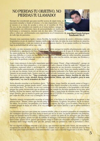 5
Siempre he considerado que para escribir acerca de algún tema, es
necesario estudiar a fondo el mismo; y lo más importante vivirlo,
al menos si se trata de ayudar a otros en el nombre de Dios.
No soy, ni me considero un experto en el tema médico, aunque he
interactuado con diferentes tipos de personalidades en medicina;
bolivianos y extranjeros, durante más de diez años. Obviamente
ellos y ellas son profesionales con experiencia en el tratamiento
de todo tipo de pacientes.
Durante ésta cuarentena rígida y ahora flexible, he tenido la misión de asistir a diferentes centros
hospitalarios en pro de mantener equipos médicos de todo tipo, de todas las áreas médicas de atención,
en funcionamiento, y más por tratarse de una emergencia masiva. Si un equipo médico no funciona,
baja la probabilidad de salvar una vida.
Recalco, en éste momento yo no soy nada sin El Señor, porque no tendría absolutamente nada, sin
la bendición y aprobación de Dios. Estoy seguro que en cada paso de fe que di, lo hice agarrado de
Su mano poderosa. Su Espíritu Santo, es el que me guía para tomar decisiones, que generalmente
son muy difíciles y a veces me han hecho llorar de dolor, pero al andar en valles inciertos, pensando
que algo hice mal, el Señor me rescata, me enjuga los ojos con Su colirio, me sana, me fortalece y
encuentro Su perfecta voluntad.
Aquí viene entonces la decisión importante que debí tomar: Pensé: ¿Sigo trabajando?, ¿pongo en
riesgo a mis dos hijos pequeños y a mi esposa por salir a buscar el pan de cada día?. Aunque mis
preguntas expresan temor y preocupación, mi ocupación no me permite excusarme. Y por los
motivos citados anteriormente, el ayudar a salvar vidas hoy es vital. Jesús nos enseña también a dar
la vida por los demás; Jesús oró un día por sus discípulos pidiendo a Su Padre que los apartara de
Satanás en un mundo malo. Somos carne de cañón en todo momento, pero Jesús es nuestro escudo.
Por tanto mi decisión fue: "Sigo ayudando, me pongo guantes, lentes, barbijo de alta bio-
seguridad, gorro, traje, alcohol, buena alimentación, limón, ajo, miel, jengibre, pero lo más
importante, voy con la armadura de Dios".
Sería absurdo escuchar a un bombero decir: "Lo siento, tengo familia, no puedo entrar al fuego y
rescatar personas, porque puedo morir"; sería también ilógico escuchar a un médico, a un policía,
a un militar decir: "Lo siento, no me voy a arriesgar a ir a los mercados, a los hospitales, a las ferias,
porque hay gente inconsciente que no quiere escuchar cuando les decimos quédense en su casa, usen
barbijo, lávense las manos; más bien nos quieren linchar y hasta botar de nuestras casas. No gracias,
tengo familia, que se muera la gente que piensa que el COVID-19 es mentira, yo no voy a morir
por culpa de ellos, ni me voy a contagiar, no voy a trabajar".
También sonaría irresponsable escuchar al conyugue, a los hijos ó a la familia de un pastor o una
pastora decir: "Bueno, tienes que decidir entre los hermanos, la iglesia, los pobres, los de la cárcel,
los niños, los jóvenes, los perdidos o tu familia, tu esposa, tus hijos, ya es el colmo, Dios no te va
a matar porque lo dejes un ratito, él te va a entender que tienes familia y que te debes también a
nosotros".
Las decisiones que tuve que tomar me costaron mucho, pero es un precio pequeñito en comparación
del verdadero sacrificio que hizo Jesús al morir por mí en la cruz; no puedo andarme con tonterías,
tengo un llamado hacia los niños y adolescentes y quiero ser parte de los milagros que Dios hará,
quiero ver Su gloria, quiero ver caer de rodillas al enemigo y levantarse con alegría a familias unidas
para Cristo, quiero servir, quiero que cuando venga el Señor me encuentre trabajando y vigilando,
mientras tanto tengo mucho más que dar, porque nada me pertenece, todo le pertenece a Dios.
Tal vez algunos se hayan enterado o tal vez no, que mientras escribo estas líneas, me encuentro en
recuperación aún de un cuadro de COVID-19, aislado en un cuarto y no se trata de tener la llave
del éxito para tratar con eficacia ésta enfermedad y que vaya a decirles hagan esto o el otro. Porque
NOPIERDASTUOBJETIVO,NO
PIERDASTULLAMADO!
Pr. Jorge Miguel Ovando Rodríguez
EstudianteS.T.B.L.P.
 