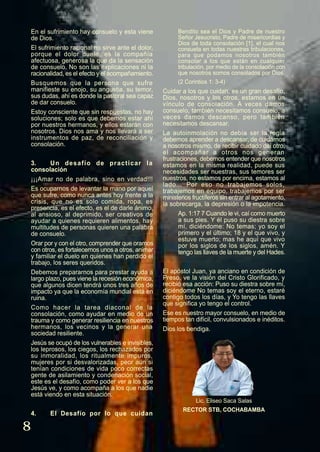 8
En el sufrimiento hay consuelo y esta viene
de Dios.
El sufrimiento racional no sirve ante el dolor,
porque el dolor duele, es la compañía
afectuosa, generosa la que da la sensación
de consuelo. No son las explicaciones ni la
racionalidad, es el efecto y el acompañamiento.
Busquemos que la persona que sufre
manifieste su enojo, su angustia, su temor,
sus dudas, ahí es donde la pastoral sea capaz
de dar consuelo.
Estoy consciente que sin respuestas, no hay
soluciones; solo es que debemos estar ahí
por nuestros hermanos, y ellos estarán con
nosotros. Dios nos ama y nos llevará a ser
instrumentos de paz, de reconciliación y
consolación.
3. Un desafío de practicar la
consolación
¡¡¡Amar no de palabra, sino en verdad!!!
Es ocuparnos de levantar la mano por aquel
que sufre, como nunca antes hoy frente a la
crisis, que no es solo comida, ropa, es
presencia, es el efecto, es el de darle ánimo,
al ansioso, al deprimido, ser creativos de
ayudar a quienes requieren alimentos, hay
multitudes de personas quieren una palabra
de consuelo.
Orar por y con el otro, comprender que oramos
con otros, es fortalecernos unos a otros, animar
y familiar el duelo en quienes han perdido el
trabajo, los seres queridos.
Debemos prepararnos para prestar ayuda a
largo plazo, pues viene la recesión económica,
que algunos dicen tendrá unos tres años de
impacto ya que la economía mundial está en
ruina.
Como hacer la tarea diaconal de la
consolación, como ayudar en medio de un
trauma y como generar resiliencia en nuestros
hermanos, los vecinos y la generar una
sociedad resiliente.
Jesús se ocupó de los vulnerables e invisibles,
los leprosos, los ciegos, los rechazados por
su inmoralidad, los ritualmente impuros,
mujeres por si desvalorizadas, peor aún si
tenían condiciones de vida poco correctas
gente de asilamiento y condenación social,
este es el desafío, como poder ver a los que
Jesús ve, y como acompaña a los que nadie
está viendo en esta situación.
4. El Desafío por lo que cuidan
Bendito sea el Dios y Padre de nuestro
Señor Jesucristo, Padre de misericordias y
Dios de toda consolación [1], el cual nos
consuela en todas nuestras tribulaciones,
para que podamos nosotros también
consolar a los que están en cualquier
tribulación, por medio de la consolación con
que nosotros somos consolados por Dios.
(2 Corintios 1: 3-4)
Cuidar a los que cuidan, es un gran desafío,
Dios, nosotros y los otros, estamos en un
vínculo de consolación. A veces damos
consuelo, también necesitamos consuelo, a
veces damos descanso, pero también
necesitamos descansar.
La autoinmolación no debía ser la regla
debemos aprender a descansar, de cuidarnos
a nosotros mismo, de recibir cuidado del otro,
el acompañar a otros nos generan
frustraciones, debemos entender que nosotros
estamos en la misma realidad, puede sus
necesidades ser nuestras, sus temores ser
nuestros, no estamos por encima, estamos al
lado… Por eso no trabajemos solos,
trabajemos en equipo, trabajemos por ser
ministerios fructíferos sin entrar al agotamiento,
la sobrecarga, la depresión o la impotencia.
Ap. 1:17 7 Cuando le vi, caí como muerto
a sus pies. Y él puso su diestra sobre
mí, diciéndome: No temas; yo soy el
primero y el último; 18 y el que vivo, y
estuve muerto; mas he aquí que vivo
por los siglos de los siglos, amén. Y
tengo las llaves de la muerte y del Hades.
El apóstol Juan, ya anciano en condición de
Preso, ve la visión del Cristo Glorificado, y
recibió esa acción: Puso su diestra sobre mí,
diciéndome No temas soy el eterno, estaré
contigo todos los días, y Yo tengo las llaves
que significa yo tengo el control.
Ese es nuestro mayor consuelo, en medio de
tiempos tan difícil, convulsionados e inéditos.
Dios los bendiga.
Lic. Eliseo Saca Salas
RECTOR STB, COCHABAMBA
 