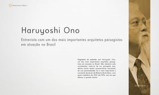 25Revista Scena | Edição 1
Haruyoshi Ono
Entrevista com um dos mais importantes arquitetos paisagistas
em atuação no Brasil
Fragmentos da entrevista com Haruyoshi Ono,
um dos mais importantes arquitetos paisag-
istas em atuação no Brasil. Não obstante esta
constatação, trata-se de um paisagista que,
dentre outras tantas características marcantes
da sua personalidade, foi o mais importante e
constante discípulo de Roberto Burle Marx, com
quem trabalhou de 1965 até 1994, ano em que
faleceu o grande mestre
ENTREVISTA
 
