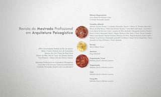 Editores Responsáveis
Lucia Maria Sá Antunes Costa
Cristóvão Fernandes Duarte
Conselho editorial
Adriana Sansão Fontes / Cristovão Fernandes Duarte / Denise B. Pinheiro Machado /
Eliane da Silva Bessa / Flavio de Oliveira Ferreira / Ivete Mello Calil Farah / José Barki /
Lúcia Maria Sá Antunes Costa / Luciana da Silva Andrade / Margareth da Silva Pereira /
Maria Cristina Nascentes Cabral / Naylor Barbosa Vilas Boas / Oscar Daniel Corbella /
Pablo Cesar Benetti / Rachel Coutinho Marques da Silva / Raquel Hemerly Tardin Coelho /
Rodrigo Cury Paraizo / Rosangela Lunardelli Cavallazzi / Sergio Ferraz Magalhães / Sônia
Azevedo Le Cocq d’Oliveira / Victor Andrade
Revisão
Maria Helena Torres
Abstracts
Elvyn Marshall
Programação Visual
Nathália Závoli e Renata Loureiro
Diagramação
Nathália Závoli e Renata Loureiro
Capa
Nathália Závoli e Renata Loureiro
Fotografia
Nathália Závoli e Renata Loureiro
Revista do Mestrado Profissional
em Arquitetura Paisagística
UFRJ | Universidade Federal do Rio de Janeiro
Reitor | Carlos Antônio Levi da Conceição
Decano do CLA | Flora De Paoli Faria
Diretor da FAU | Mauro Cesar de Oliveira Santos
Vice-Diretora  | Maria Julia de Oliveira Santos
Mestrado Profissional em Arquitetura Paisagística
Lucia Maria Sá Antunes Costa (coordenadora)
Cristóvão Fernandes Duarte (vice-coordenador)
 