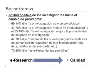 Encontramos
 Actitud positiva de los investigadores hacia el
cambio de paradigma:
 69.14% dijo “la e-Investigación es muy beneficiosa”
 47.78% dijo “la e-Investigación mejora mi productividad” y
el 53.48% dijo “la e-Investigación mejora la productividad
de mi grupo de investgación”
 47.78% dijo “muchas de las nuevas preguntas científicas
en comunicación requerirán de la e-Investigación” (big
data, colaboración avanzada, etc.)
 70.25% dijo “las e-Herramientas son útiles”
e-Research + Calidad
 