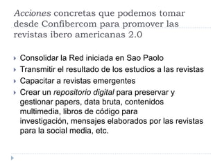 Acciones concretas que podemos tomar
desde Confibercom para promover las
revistas ibero americanas 2.0
 Consolidar la Red iniciada en Sao Paolo
 Transmitir el resultado de los estudios a las revistas
 Capacitar a revistas emergentes
 Crear un repositorio digital para preservar y
gestionar papers, data bruta, contenidos
multimedia, libros de código para
investigación, mensajes elaborados por las revistas
para la social media, etc.
 