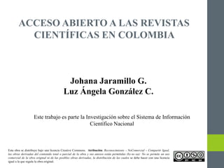 ACCESO ABIERTO A LAS REVISTAS
CIENTÍFICAS EN COLOMBIA
Johana Jaramillo G.
Luz Ángela González C.
Este trabajo es parte la Investigación sobre el Sistema de Información
Científico Nacional
Esta obra se distribuye bajo una licencia Creative Commons. Atribución: Reconocimiento – NoComercial – Compartir Igual,
las obras derivadas del contenido total o parcial de la obra y sus anexos están permitidas (by-nc-sa): No se permite un uso
comercial de la obra original ni de las posibles obras derivadas, la distribución de las cuales se debe hacer con una licencia
igual a la que regula la obra original.
 