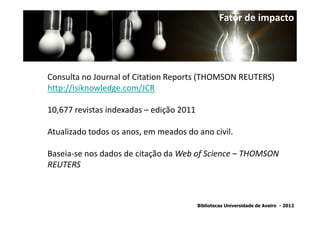 Fator de impacto




Consulta no Journal of Citation Reports (THOMSON REUTERS)
http://isiknowledge.com/JCR

10,677 revistas indexadas – edição 2011

Atualizado todos os anos, em meados do ano civil.

Baseia-se nos dados de citação da Web of Science – THOMSON
REUTERS



                                          Bibliotecas Universidade de Aveiro - 2012
 