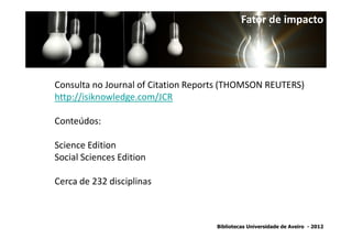 Fator de impacto




Consulta no Journal of Citation Reports (THOMSON REUTERS)
http://isiknowledge.com/JCR

Conteúdos:

Science Edition
Social Sciences Edition

Cerca de 232 disciplinas



                                     Bibliotecas Universidade de Aveiro - 2012
 
