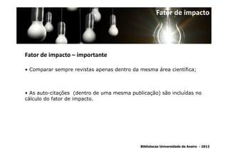 Fator de impacto




Fator de impacto – importante

• Comparar sempre revistas apenas dentro da mesma área científica;



• As auto-citações (dentro de uma mesma publicação) são incluídas no
cálculo do fator de impacto.




                                            Bibliotecas Universidade de Aveiro - 2012
 