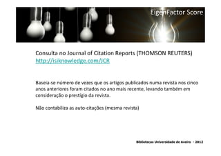 EigenFactor Score




Consulta no Journal of Citation Reports (THOMSON REUTERS)
http://isiknowledge.com/JCR


Baseia-se número de vezes que os artigos publicados numa revista nos cinco
anos anteriores foram citados no ano mais recente, levando também em
consideração o prestígio da revista.

Não contabiliza as auto-citações (mesma revista)




                                              Bibliotecas Universidade de Aveiro - 2012
 