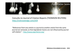 EigenFactor Score




Consulta no Journal of Citation Reports (THOMSON REUTERS)
http://isiknowledge.com/JCR


“References from one article in a journal to another article from the same
journal are removed, so that Eigenfactor Scores are not influenced by journal
self-citation.” - http://www.eigenfactor.org/




                                               Bibliotecas Universidade de Aveiro - 2012
 