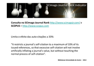 SCImago Journal Rank Indicator




Consulta no SCImago Journal Rank http://www.scimagojr.com/ e
SCOPUS – http://www.scopus.com



Limita o efeito das auto-citações a 33%:

“It restricts a journal's self-citation to a maximum of 33% of its
issued references, so that excessive self-citation will not involve
artificially inflating a journal's value, but without touching the
normal process of self-citation”.

                                             Bibliotecas Universidade de Aveiro - 2012
 