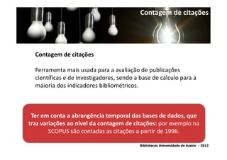 Contagem de citações




  Contagem de citações

  Ferramenta mais usada para a avaliação de publicações
  científicas e de investigadores, sendo a base de cálculo para a
  maioria dos indicadores bibliométricos.



 Ter em conta a abrangência temporal das bases de dados, que
traz variações ao nível da contagem de citações: por exemplo na
        SCOPUS são contadas as citações a partir de 1996.

                                          Bibliotecas Universidade de Aveiro - 2012
 