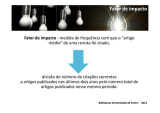 Fator de impacto




  Fator de impacto - medida de frequência com que o “artigo
              médio” de uma revista foi citado.




            divisão do número de citações correntes
a artigos publicados nos últimos dois anos pelo número total de
            artigos publicados nesse mesmo período.


                                         Bibliotecas Universidade de Aveiro - 2012
 