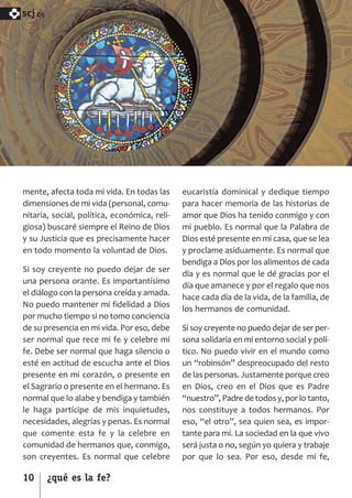 SCJ NUMERO 6:Maquetación 1 05/03/13 14:27 Página 10



      scj.




      mente, afecta toda mi vida. En todas las        eucaristía dominical y dedique tiempo
      dimensiones de mi vida (personal, comu­         para hacer memoria de las historias de
      nitaria, social, política, económica, reli­     amor que Dios ha tenido conmigo y con
      giosa) buscaré siempre el Reino de Dios         mi pueblo. Es normal que la Palabra de
      y su Justicia que es precisamente hacer         Dios esté presente en mi casa, que se lea
      en todo momento la voluntad de Dios.            y proclame asiduamente. Es normal que
                                                      bendiga a Dios por los alimentos de cada
      Si soy creyente no puedo dejar de ser
                                                      día y es normal que le dé gracias por el
      una persona orante. Es importantísimo
                                                      día que amanece y por el regalo que nos
      el diálogo con la persona creída y amada.
                                                      hace cada día de la vida, de la familia, de
      No puedo mantener mi fidelidad a Dios
                                                      los hermanos de comunidad.
      por mucho tiempo si no tomo conciencia
      de su presencia en mi vida. Por eso, debe       Si soy creyente no puedo dejar de ser per­
      ser normal que rece mi fe y celebre mi          sona solidaria en mi entorno social y polí­
      fe. Debe ser normal que haga silencio o         tico. No puedo vivir en el mundo como
      esté en actitud de escucha ante el Dios         un “robinsón” despreocupado del resto
      presente en mi corazón, o presente en           de las personas. Justamente porque creo
      el Sagrario o presente en el hermano. Es        en Dios, creo en el Dios que es Padre
      normal que lo alabe y bendiga y también         “nuestro”, Padre de todos y, por lo tanto,
      le haga partícipe de mis inquietudes,           nos constituye a todos hermanos. Por
      necesidades, alegrías y penas. Es normal        eso, “el otro”, sea quien sea, es impor­
      que comente esta fe y la celebre en             tante para mí. La sociedad en la que vivo
      comunidad de hermanos que, conmigo,             será justa o no, según yo quiera y trabaje
      son creyentes. Es normal que celebre            por que lo sea. Por eso, desde mi fe,

      10      ¿qué es la fe?
 