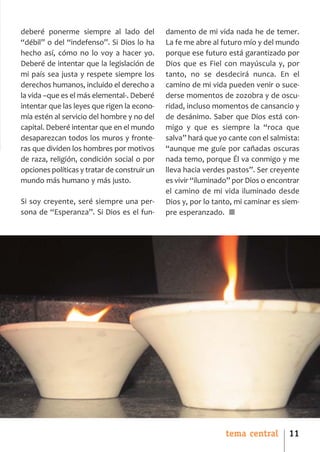 SCJ NUMERO 6:Maquetación 1 05/03/13 14:27 Página 11




      deberé ponerme siempre al lado del              damento de mi vida nada he de temer.
      “débil” o del “indefenso”. Si Dios lo ha        La fe me abre al futuro mío y del mundo
      hecho así, cómo no lo voy a hacer yo.           porque ese futuro está garantizado por
      Deberé de intentar que la legislación de        Dios que es Fiel con mayúscula y, por
      mi país sea justa y respete siempre los         tanto, no se desdecirá nunca. En el
      derechos humanos, incluido el derecho a         camino de mi vida pueden venir o suce­
      la vida –que es el más elemental­. Deberé       derse momentos de zozobra y de oscu­
      intentar que las leyes que rigen la econo­      ridad, incluso momentos de cansancio y
      mía estén al servicio del hombre y no del       de desánimo. Saber que Dios está con­
      capital. Deberé intentar que en el mundo        migo y que es siempre la “roca que
      desaparezcan todos los muros y fronte­          salva” hará que yo cante con el salmista:
      ras que dividen los hombres por motivos         “aunque me guíe por cañadas oscuras
      de raza, religión, condición social o por       nada temo, porque Él va conmigo y me
      opciones políticas y tratar de construir un     lleva hacia verdes pastos”. Ser creyente
      mundo más humano y más justo.                   es vivir “iluminado” por Dios o encontrar
                                                      el camino de mi vida iluminado desde
      Si soy creyente, seré siempre una per­          Dios y, por lo tanto, mi caminar es siem­
      sona de “Esperanza”. Si Dios es el fun­         pre esperanzado. ■




                                                                        tema central       11
 