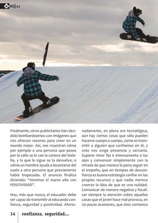 SCJ NUMERO 6:Maquetación 1 05/03/13 14:27 Página 14



      scj.




      Finalmente, otros publicitarios han deci­       nadamente, en plena era tecnológica,
      dido bombardearnos con imágenes que             aún hay ciertas cosas que sólo pueden
      nos ofrecen razones para creer en un            hacerse cuerpo a cuerpo, como es trans­
      mundo mejor. Así, nos muestran cómo             mitir a alguien que confiamos en él, y
      por ejemplo a una persona que pasea             esto nos exige presencia y cercanía.
      por la calle se le cae la cartera del bolsi­    Supone mirar fija e intensamente a los
      llo, y la que le sigue se la devuelve; o        ojos y convencer simplemente con la
      cómo un hombre ayuda a levantarse del           mirada de que merece la pena seguir en
      suelo a otra persona que previamente            el empeño, que en tiempos de descon­
      había tropezado. El anuncio finaliza            fianza es buena estrategia confiar en los
      diciendo: “miremos el nuevo año con             propios recursos y que nadie merece
      POSITIVIDAD”.                                   creerse la idea de que es una nulidad.
                                                      Comunicar de manera negativa y focali­
      Hoy, más que nunca, el educador debe            zar siempre la atención sobre aquellas
      ser capaz de transmitir al educando con­        cosas que el joven hace mal provoca, en
      fianza, seguridad y positividad. Afortu­        no pocas ocasiones, que éste comience

      14       confianza, seguridad...
 