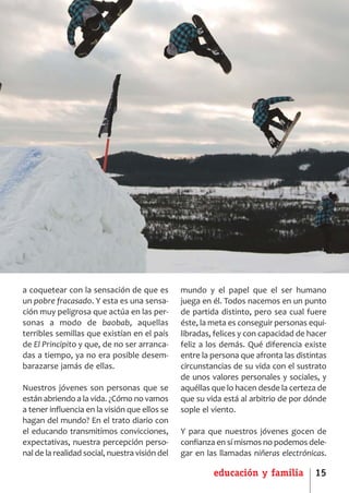 SCJ NUMERO 6:Maquetación 1 05/03/13 14:27 Página 15




      a coquetear con la sensación de que es          mundo y el papel que el ser humano
      un pobre fracasado. Y esta es una sensa­        juega en él. Todos nacemos en un punto
      ción muy peligrosa que actúa en las per­        de partida distinto, pero sea cual fuere
      sonas a modo de baobab, aquellas                éste, la meta es conseguir personas equi­
      terribles semillas que existían en el país      libradas, felices y con capacidad de hacer
      de El Principito y que, de no ser arranca­      feliz a los demás. Qué diferencia existe
      das a tiempo, ya no era posible desem­          entre la persona que afronta las distintas
      barazarse jamás de ellas.                       circunstancias de su vida con el sustrato
                                                      de unos valores personales y sociales, y
      Nuestros jóvenes son personas que se            aquéllas que lo hacen desde la certeza de
      están abriendo a la vida. ¿Cómo no vamos        que su vida está al arbitrio de por dónde
      a tener influencia en la visión que ellos se    sople el viento.
      hagan del mundo? En el trato diario con
      el educando transmitimos convicciones,          Y para que nuestros jóvenes gocen de
      expectativas, nuestra percepción perso­         confianza en sí mismos no podemos dele­
      nal de la realidad social, nuestra visión del   gar en las llamadas niñeras electrónicas.

                                                               educación y familia          15
 