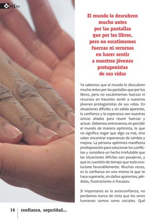 SCJ NUMERO 6:Maquetación 1 05/03/13 14:27 Página 16



      scj.

                                                          El mundo lo descubren
                                                                mucho antes
                                                              por las pantallas
                                                             que por los libros,
                                                           pero no escatimemos
                                                            fuerzas ni recursos
                                                               en hacer sentir
                                                            a nuestros jóvenes
                                                                protagonistas
                                                                 de sus vidas

                                                      Ya sabemos que el mundo lo descubren
                                                      mucho antes por las pantallas que por los
                                                      libros, pero no escatimemos fuerzas ni
                                                      recursos en hacerles sentir a nuestros
                                                      jóvenes protagonistas de sus vidas. En
                                                      situaciones difíciles y sin salida aparente,
                                                      la confianza y la esperanza son nuestras
                                                      únicas aliadas para reunir fuerzas y
                                                      actuar. Debemos entrenarnos en percibir
                                                      el mundo de manera optimista, lo que
                                                      no significa negar que algo va mal, sino
                                                      saber encontrar esperanzas de cambio y
                                                      mejora. La persona optimista manifiesta
                                                      predisposición para solucionar los conflic­
                                                      tos y considera un hecho irrefutable que
                                                      las situaciones difíciles son pasajeras, y
                                                      que es cuestión de tiempo que todo evo­
                                                      lucione favorablemente. Muchas veces,
                                                      es la confianza en uno mismo la que te
                                                      hace superarte, sin daños aparentes, pér­
                                                      didas, frustraciones o fracasos.

                                                      Si importante es la autoconfianza, no
                                                      perdamos nunca de vista que los seres
                                                      humanos somos seres sociales. Qué

      16      confianza, seguridad...
 