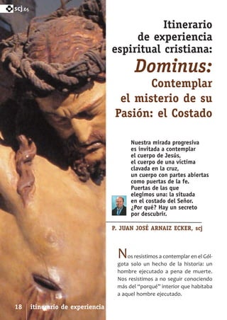 SCJ NUMERO 6:Maquetación 1 05/03/13 14:27 Página 18



      scj.

                                                                 Itinerario
                                                           de experiencia
                                                      espiritual cristiana:
                                                              Dominus:
                                                              Contemplar
                                                        el misterio de su
                                                       Pasión: el Costado

                                                            Nuestra mirada progresiva
                                                            es invitada a contemplar
                                                            el cuerpo de Jesús,
                                                            el cuerpo de una víctima
                                                            clavada en la cruz,
                                                            un cuerpo con partes abiertas
                                                            como puertas de la fe.
                                                            Puertas de las que
                                                            elegimos una: la situada
                                                            en el costado del Señor.
                                                            ¿Por qué? Hay un secreto
                                                            por descubrir.

                                                      P. JUAN JOSÉ ARNAIZ ECKER, scj



                                                       N   os resistimos a contemplar en el Gól­
                                                       gota solo un hecho de la historia: un
                                                       hombre ejecutado a pena de muerte.
                                                       Nos resistimos a no seguir conociendo
                                                       más del “porqué” interior que habitaba
                                                       a aquel hombre ejecutado.

      18      itinerario de experiencia espiritual cristiana
 