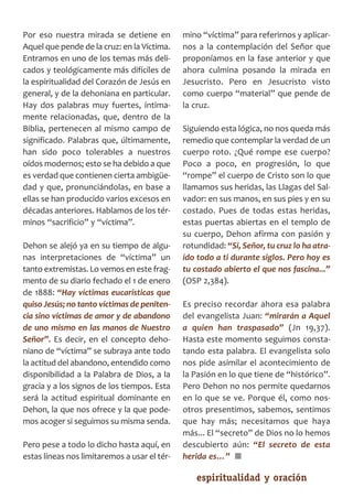 SCJ NUMERO 6:Maquetación 1 05/03/13 14:27 Página 19




      Por eso nuestra mirada se detiene en            mino “víctima” para referirnos y aplicar­
      Aquel que pende de la cruz: en la Víctima.      nos a la contemplación del Señor que
      Entramos en uno de los temas más deli­          proponíamos en la fase anterior y que
      cados y teológicamente más difíciles de         ahora culmina posando la mirada en
      la espiritualidad del Corazón de Jesús en       Jesucristo. Pero en Jesucristo visto
      general, y de la dehoniana en particular.       como cuerpo “material” que pende de
      Hay dos palabras muy fuertes, íntima­           la cruz.
      mente relacionadas, que, dentro de la
      Biblia, pertenecen al mismo campo de            Siguiendo esta lógica, no nos queda más
      significado. Palabras que, últimamente,         remedio que contemplar la verdad de un
      han sido poco tolerables a nuestros             cuerpo roto. ¿Qué rompe ese cuerpo?
      oídos modernos; esto se ha debido a que         Poco a poco, en progresión, lo que
      es verdad que contienen cierta ambigüe­         “rompe” el cuerpo de Cristo son lo que
      dad y que, pronunciándolas, en base a           llamamos sus heridas, las Llagas del Sal­
      ellas se han producido varios excesos en        vador: en sus manos, en sus pies y en su
      décadas anteriores. Hablamos de los tér­        costado. Pues de todas estas heridas,
      minos “sacrificio” y “víctima”.                 estas puertas abiertas en el templo de
                                                      su cuerpo, Dehon afirma con pasión y
      Dehon se alejó ya en su tiempo de algu­         rotundidad: “Sí, Señor, tu cruz lo ha atra­
      nas interpretaciones de “víctima” un            ído todo a ti durante siglos. Pero hoy es
      tanto extremistas. Lo vemos en este frag­       tu costado abierto el que nos fascina...”
      mento de su diario fechado el 1 de enero        (OSP 2,384).
      de 1888: “Hay víctimas eucarísticas que
      quiso Jesús; no tanto víctimas de peniten­      Es preciso recordar ahora esa palabra
      cia sino víctimas de amor y de abandono         del evangelista Juan: “mirarán a Aquel
      de uno mismo en las manos de Nuestro            a quien han traspasado” (Jn 19,37).
      Señor”. Es decir, en el concepto deho­          Hasta este momento seguimos consta­
      niano de “víctima” se subraya ante todo         tando esta palabra. El evangelista solo
      la actitud del abandono, entendido como         nos pide asimilar el acontecimiento de
      disponibilidad a la Palabra de Dios, a la       la Pasión en lo que tiene de “histórico”.
      gracia y a los signos de los tiempos. Esta      Pero Dehon no nos permite quedarnos
      será la actitud espiritual dominante en         en lo que se ve. Porque él, como nos­
      Dehon, la que nos ofrece y la que pode­         otros presentimos, sabemos, sentimos
      mos acoger si seguimos su misma senda.          que hay más; necesitamos que haya
                                                      más... El “secreto” de Dios no lo hemos
      Pero pese a todo lo dicho hasta aquí, en        descubierto aún: “El secreto de esta
      estas líneas nos limitaremos a usar el tér­     herida es…” ■

                                                          espiritualidad y oración           19
 