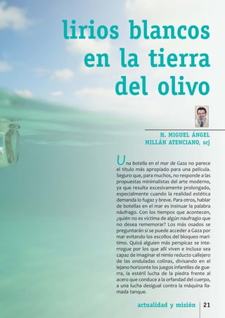 SCJ NUMERO 6:Maquetación 1 05/03/13 14:27 Página 21




                              lirios blancos
                                 en la tierra
                                    del olivo
                                                                       H. MIGUEL ÁNGEL
                                                                   MILLÁN ATENCIANO, scj


                                                      U    na botella en el mar de Gaza no parece
                                                      el título más apropiado para una película.
                                                      Seguro que, para muchos, no responde a las
                                                      propuestas minimalistas del arte moderno,
                                                      ya que resulta excesivamente prolongado,
                                                      especialmente cuando la realidad estética
                                                      demanda lo fugaz y breve. Para otros, hablar
                                                      de botellas en el mar es insinuar la palabra
                                                      náufrago. Con los tiempos que acontecen,
                                                      ¿quién no es víctima de algún naufragio que
                                                      no desea rememorar? Los más osados se
                                                      preguntarán si se puede acceder a Gaza por
                                                      mar evitando los escollos del bloqueo marí­
                                                      timo. Quizá alguien más perspicaz se inte­
                                                      rrogue por los que allí viven e incluso sea
                                                      capaz de imaginar el nimio reducto callejero
                                                      de las onduladas colinas, divisando en el
                                                      lejano horizonte los juegos infantiles de gue­
                                                      rra, la estéril lucha de la piedra frente al
                                                      acero que conduce a la orfandad del cuerpo,
                                                      a una lucha desigual contra la máquina lla­
                                                      mada tanque.

                                                                actualidad y misión             21
 