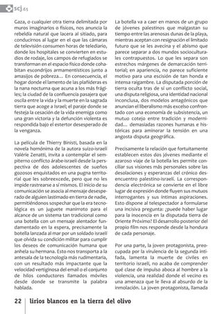 SCJ NUMERO 6:Maquetación 1 05/03/13 14:27 Página 22



      scj.
      Gaza, o cualquier otra tierra delimitada por     La botella va a caer en manos de un grupo
      muros imaginarios o físicos, nos anuncia la      de jóvenes palestinos que malgastan su
      rebeldía natural que lacera al sitiado, para     tiempo entre las arenosas dunas de la playa,
      conducirnos al lugar en el que las cámaras       mientras aceptan con resignación el limitado
      de televisión consumen horas de telediario,      futuro que se les avecina y el abismo que
      donde los hospitales se convierten en estu­      parece separar a dos mundos sociocultura­
      dios de rodaje, los campos de refugiados se      les contrapuestos. Lo que les separa son
      transforman en el espacio físico donde coha­     estrechos márgenes de demarcación terri­
      bitan escondrijos armamentísticos junto a        torial; en apariencia, no parece suficiente
      amasijos de pobreza… En consecuencia, el         motivo para una escisión de tan honda e
      hogar donde el lamento de las plañideras es      intensa raigambre. La disputada porción de
      la nana nocturna que acuna a los más frági­      tierra oculta tras de sí un conflicto social,
      les; la ciudad de la confluencia pasajera que    una disputa religiosa, una identidad nacional
      oscila entre la vida y la muerte en la sagrada   inconclusa, dos modelos antagónicos que
      tierra que acoge a Israel; el paraje donde se    anuncian el liberalismo más excelso confron­
      festeja la cesación de la vida enemiga como      tado con una economía de subsistencia, un
      una gran victoria y la defunción violenta es     mutuo cotejo entre tradición y moderni­
      respondida bajo el estertor desesperado de       dad… demasiadas razones humanas e his­
      la venganza.                                     tóricas para aminorar la tensión en una
                                                       angosta disputa geográfica.
      La película de Thierry Binisti, basada en la
      novela homónima de la autora suizo­israelí       Precisamente la relación que fortuitamente
      Valéríe Zenatti, invita a contemplar el sem­     establecen estos dos jóvenes mediante el
      piterno conflicto árabe­israelí desde la pers­   azaroso viaje de la botella les permite con­
      pectiva de dos adolescentes de sueños            ciliar sus visiones más personales sobre las
      gozosos enquistados en una pugna territo­        desolaciones y esperanzas del crónico des­
      rial que les sobreexcede, pero que no les        encuentro palestino­israelí. La correspon­
      impide rastrearse a sí mismos. El inicio de su   dencia electrónica se convierte en el libre
      comunicación se asocia al mensaje desespe­       lugar de expresión donde fluyen sus mutuos
      rado de alguien lastimado en tierra de nadie,    interrogantes y sus íntimas aspiraciones.
      permitiéndonos sospechar que la era tecno­       Esto dispone al telespectador a formularse
      lógica es un juguete manirroto para el           una incisiva pregunta: ¿puede haber lugar
      alcance de un sistema tan tradicional como       para la inocencia en la disputada tierra de
      una botella con un mensaje alentador fun­        Oriente Próximo? El desarrollo posterior del
      damentado en la espera, precisamente la          propio film nos responde desde la hondura
      botella lanzada al mar por un soldado israelí    de cada personaje.
      que olvida su condición militar para cumplir
      los deseos de comunicación humana que            Por una parte, la joven protagonista, preo­
      anhela su hermana. Esto nos transporta a la      cupada por la virulencia de la segunda inti­
      antesala de la tecnología más rudimentaria,      fada, lamenta la muerte de civiles en
      con un resultado más impactante que la           territorio israelí, no acaba de comprender
      velocidad vertiginosa del email o el conjunto    qué clase de impulso aboca al hombre a la
      de hilos conductores llamados móviles            violencia, una realidad donde el vecino es
      desde donde se transmite la palabra              una amenaza que le lleva al absurdo de la
      hablada.                                         inmolación. La joven protagonista, llamada

      22      lirios blancos en la tierra del olivo
 