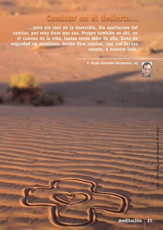 SCJ NUMERO 6:Maquetación 1 05/03/13 14:27 Página 25




                               Caminar en el desierto…
              …pero sin caer en la deserción. Sin apartarnos del
       camino, por muy duro que sea. Porque también es ahí, en
         el camino de la vida, tantas veces falto de ella, lleno de
      sequedad en ocasiones, donde Dios camina, casi sin darnos
                                          cuenta, a nuestro lado.

                                                      P. Ángel Alindado Hernández, scj




                                                                                              Autora: Aneta Kulig, joven dehoniana de Polonia




                                                                         meditación      25
 
