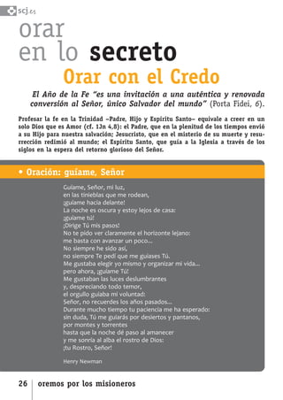 SCJ NUMERO 6:Maquetación 1 05/03/13 14:27 Página 26



      scj.

      orar
      en lo secreto
                        Orar con el Credo
              El Año de la Fe “es una invitación a una auténtica y renovada
             conversión al Señor, único Salvador del mundo” (Porta Fidei, 6).
      Profesar la fe en la Trinidad –Padre, Hijo y Espíritu Santo– equivale a creer en un
      solo Dios que es Amor (cf. 1Jn 4,8): el Padre, que en la plenitud de los tiempos envió
      a su Hijo para nuestra salvación; Jesucristo, que en el misterio de su muerte y resu-
      rrección redimió al mundo; el Espíritu Santo, que guía a la Iglesia a través de los
      siglos en la espera del retorno glorioso del Señor.


      • Oración: guíame, Señor
                        Guíame, Señor, mi luz,
                        en las tinieblas que me rodean,
                        ¡guíame hacia delante!
                        La noche es oscura y estoy lejos de casa:
                        ¡guíame tú!
                        ¡Dirige Tú mis pasos!
                        No te pido ver claramente el horizonte lejano:
                        me basta con avanzar un poco...
                        No siempre he sido así,
                        no siempre Te pedí que me guiases Tú.
                        Me gustaba elegir yo mismo y organizar mi vida...
                        pero ahora, ¡guíame Tú!
                        Me gustaban las luces deslumbrantes
                        y, despreciando todo temor,
                        el orgullo guiaba mi voluntad:
                        Señor, no recuerdes los años pasados...
                        Durante mucho tiempo tu paciencia me ha esperado:
                        sin duda, Tú me guiarás por desiertos y pantanos,
                        por montes y torrentes
                        hasta que la noche dé paso al amanecer
                        y me sonría al alba el rostro de Dios:
                        ¡tu Rostro, Señor!

                        Henry Newman


      26       oremos por los misioneros
 