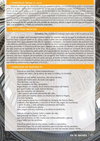 SCJ NUMERO 6:Maquetación 1 05/03/13 14:27 Página 27


          • EVANGELIO: Mateo 17, 14­20
             Cuando volvieron los discípulos adonde estaba la gente, un hombre se le acercó, se arrodilló
      ante él y le dijo: –Señor, ten compasión de mi hijo que es epiléptico y sufre horriblemente. Muchas
      veces se cae en el fuego o en el agua. Se lo he traído a tus discípulos y no han podido sanarlo.
      Respondió Jesús: –¡Qué generación incrédula y perversa! ¿Hasta cuándo tendré que estar con
      vosotros y aguantaros? Traédmelo acá. Jesús reprendió al demonio, y éste abandonó al muchacho
      que desde aquel momento quedó sano. Entonces los discípulos se acercaron a Jesús y le preguntaron
      aparte: –¿Por qué nosotros no pudimos expulsarlo? Él les contestó: –Por vuestra poca fe. Os aseguro
      que, si tuvierais fe del tamaño de una semilla de mostaza, diríais a aquel monte que se trasladara
      allá, y se trasladaría. Y nada os resultaría imposible.

          • TEXTO PARA MEDITAR:
                                        Benedicto XVI, Audiencia General, miércoles 17 de octubre de 2012
            La fe es acoger este mensaje transformador en nuestra vida, es acoger la revelación de Dios,
      que nos hace conocer quién es Él, cómo actúa, cuáles son sus proyectos para nosotros. Cierto: el
      misterio de Dios sigue siempre más allá de nuestros conceptos y de nuestra razón, de nuestros ritos
      y de nuestras oraciones. Con todo, con la revelación es Dios mismo quien se auto­comunica, se relata,
      se hace accesible. Y a nosotros se nos hace capaces de escuchar su Palabra y de recibir su verdad.
      He aquí entonces la maravilla de la fe: Dios, en su amor, crea en nosotros –a través de la obra del
      Espíritu Santo– las condiciones adecuadas para que podamos reconocer su Palabra. Dios mismo, en
      su voluntad de manifestarse, de entrar en contacto con nosotros, de hacerse presente en nuestra
      historia, nos hace capaces de escucharle y de acogerle. San Pablo lo expresa con alegría y recono­
      cimiento así: «Damos gracias a Dios sin cesar, porque, al recibir la Palabra de Dios, que os predicamos,
      la acogisteis no como palabra humana, sino, cual es en verdad, como Palabra de Dios que permanece
      operante en vosotros los creyentes» (1Ts 2,13).

          • CONFESIÓN DE NUESTRA FE
                  Creo en un solo Dios, Padre todopoderoso,
                  Creador del cielo y de la tierra, de todo lo visible y lo invisible.
                  Creo en un solo Señor, Jesucristo, Hijo único de Dios,
                  nacido del Padre antes de todos los siglos:
                  Dios de Dios, Luz de Luz,
                  Dios verdadero de Dios verdadero,
                  engendrado, no creado, de la misma naturaleza del Padre;
                  por quien todas las cosas fueron hechas;
                  que por nosotros los hombres,
                  y por nuestra salvación descendió del cielo,
                  y por obra del Espíritu Santo se encarnó en María la Virgen,
                  y se hizo hombre;
                  y por nuestra causa fue crucificado en tiempos de Poncio Pilato,
                  padeció y fue sepultado, y resucitó al tercer día, según las Escrituras,
                  y subió al cielo, y está sentado a la derecha del Padre;
                  y de nuevo vendrá con gloria,
                  para juzgar a vivos y muertos, y su reino no tendrá fin.
                  Creo en el Espíritu Santo, Señor y dador de vida,
                  que procede del Padre y del Hijo,
                  que con el Padre y el Hijo recibe una misma adoración y gloria,
                  y que habló por los profetas.
                  Creo en la Iglesia que es Una, Santa, Católica y Apostólica.
                  Reconozco que hay un solo bautismo para el perdón de los pecados,
                  espero la resurrección de los muertos y la vida del mundo futuro. Amén.


                                                                                    en lo secreto         27
 