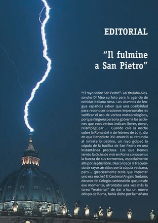 SCJ NUMERO 6:Maquetación 1 05/03/13 14:27 Página 3




                                                                    EDITORIAL

                                                                “Il fulmine
                                                              a San Pietro”

                                                     “El rayo sobre San Pedro”. Así titulaba Ales­
                                                     sandro Di Meo su foto para la agencia de
                                                     noticias italiana Ansa. Los alumnos de len­
                                                     gua española saben que una posibilidad
                                                     para reconocer oraciones impersonales es
                                                     verificar el uso de verbos meteorológicos,
                                                     porque ninguna persona gobierna las accio­
                                                     nes que esos verbos indican: llover, nevar,
                                                     relampaguear… Cuando caía la noche
                                                     sobre la Roma del 11 de febrero de 2013, día
                                                     en que Benedicto XVI anunció su renuncia
                                                     al ministerio petrino, un rayo golpeó la
                                                     cúpula de la basílica de San Pedro en una
                                                     instantánea preciosa. Los que hemos
                                                     tenido la dicha de vivir en Roma conocemos
                                                     la fuerza de sus tormentas, especialmente
                                                     allá por septiembre. Desconozco la frecuen­
                                                     cia de rayos atraídos por la cúpula vaticana,
                                                     pero… ¿precisamente tenía que impactar
                                                     uno esa noche? El Cardenal Angelo Sodano,
                                                     decano del Colegio cardenalicio que, desde
                                                     ese momento, afrontaba una vez más la
                                                     tarea “maternal” de dar a luz un nuevo
                                                     obispo de Roma, había dicho por la mañana
 