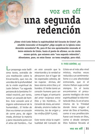 SCJ NUMERO 6:Maquetación 1 05/03/13 14:27 Página 31




                                                         voz en off
                           una segunda
                             redención
                ¿Cómo vivió León Dehon la espiritualidad del Corazón de Cristo? ¿Un
                   añadido innovador al Evangelio? ¿Algo surgido en la Iglesia como
                 devoción secundaria? No, para él fue una aproximación renovada al
                    único misterio de Cristo, hasta el punto de afirmar, no sin cierto
                          exceso quizás, que estamos ante “una segunda redención”.
                    Afrontamos, pues, en estas líneas un tema complejo, pero vital.

                                                                        P. YVES LEDÙRE, scj

      L   e propongo este bellí­
      simo texto, extraído de
                                         en este corazón que la
                                         misericordia y la verdad se
                                                                         Cristo en el más alto nivel
                                                                         místico, muchas veces
      una meditación sobre la            abrazaron: fue el lugar de      reducida a un sentimenta­
      Encarnación, que nos da            los esponsales celestes, de     lismo o a una afectividad
      una idea de la profundidad         las nupcias divinas, del        extraviada, que ni el
      de la visión espiritual de         beso eterno entre Dios y el     mismo Dehon supo evitar
      León Dehon: “La segunda            hombre. El Verbo tomó un        siempre. En el texto
      persona de la Santísima Tri­       corazón humano para ser         encontramos el presu­
      nidad resolvió, por tanto,         como el lugar, el santuario     puesto teológico de esta
      tomar un corazón de hom­           del amor recíproco entre        espiritualidad: la vida trini­
      bre. Este corazón será el          Dios y los hombres... El        taria de Dios. Es en el seno
      órgano sobrenatural de la          Corazón de Jesús, así consi­    mismo de la Trinidad
      humanidad... El Verbo de           derado, encierra todos los      donde tiene origen el
      Dios va a tomar un corazón         misterios, les da origen y      amor de Dios al hombre,
      de carne para, de algún            los vivifica (OSP II,200).      como si esa predilección
      modo, divinizar la materia                                         fuese casi innata en Dios,
      y para rescatarla junto con        Este texto sitúa la espiri­     como si desde siempre
      el alma del hombre... Fue          tualidad del Corazón de         Dios hubiese llevado al

                                                                                voz en off         31
 