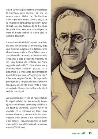 SCJ NUMERO 6:Maquetación 1 05/03/13 14:27 Página 33




      cidad. Con esta perspectiva, Dehon relee
      la Escritura para obtener de ella un
      nuevo sabor. Habla de “la Escritura
      abierta por esta nueva clave, o sea, la de
      la revelación del Sagrado Corazón” (OSP
      II,184). No hay lectura de la Escritura
      fecunda si no renueva la inteligencia.
      Para el Padre Dehon la clave será el
      camino del amor.

      La espiritualidad del Corazón de Cristo
      no será un añadido al evangelio, algo
      que hubiese surgido en la Iglesia como
      devoción secundaria. Para Dehon es una
      aproximación renovada al único misterio
      cristiano; a este propósito hablará, no
      sin una brizna de énfasis, de “una
      segunda redención”. Esta devoción y
      espiritualidad surgirán gracias a la
      paciencia y la incesante contemplación
      monástica que son su “lugar genético”.
      Ellas son, según Pío XII, “la expresión
      perfecta de la religión cristiana” (Haurie­
      tis aquas, 60). Invita al creyente a mirar
      al misterio divino como si fuese la pleni­
      tud de la caridad.

      Así comprendió y vivió el Padre Dehon
      la espiritualidad del Corazón de Jesús:
      Quiero vivir de esta devoción y practicarla
      en toda su plenitud. Quiero hacer mi
      morada en el Corazón de Jesús para
      unirme sin cesar a sus sentimientos, a sus
      alegrías, a sus penas, a sus reparaciones,
      a sus deseos. – No, no puedo ser yo quien
      viva, quiero que el Corazón de Jesús viva
      en mí (OSP II,201).

                                                      voz en off   33
 