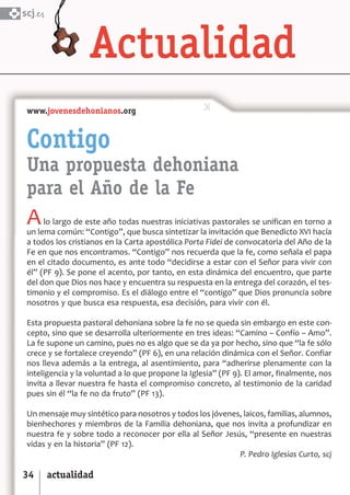 SCJ NUMERO 6:Maquetación 1 05/03/13 14:27 Página 34



      scj.




        www.jovenesdehonianos.org


        Contigo
        Una propuesta dehoniana
        para el Año de la Fe
        A    lo largo de este año todas nuestras iniciativas pastorales se unifican en torno a
        un lema común: “Contigo”, que busca sintetizar la invitación que Benedicto XVI hacía
        a todos los cristianos en la Carta apostólica Porta Fidei de convocatoria del Año de la
        Fe en que nos encontramos. “Contigo” nos recuerda que la fe, como señala el papa
        en el citado documento, es ante todo “decidirse a estar con el Señor para vivir con
        él” (PF 9). Se pone el acento, por tanto, en esta dinámica del encuentro, que parte
        del don que Dios nos hace y encuentra su respuesta en la entrega del corazón, el tes­
        timonio y el compromiso. Es el diálogo entre el “contigo” que Dios pronuncia sobre
        nosotros y que busca esa respuesta, esa decisión, para vivir con él.

        Esta propuesta pastoral dehoniana sobre la fe no se queda sin embargo en este con­
        cepto, sino que se desarrolla ulteriormente en tres ideas: “Camino – Confío – Amo”.
        La fe supone un camino, pues no es algo que se da ya por hecho, sino que “la fe sólo
        crece y se fortalece creyendo” (PF 6), en una relación dinámica con el Señor. Confiar
        nos lleva además a la entrega, al asentimiento, para “adherirse plenamente con la
        inteligencia y la voluntad a lo que propone la Iglesia” (PF 9). El amor, finalmente, nos
        invita a llevar nuestra fe hasta el compromiso concreto, al testimonio de la caridad
        pues sin él “la fe no da fruto” (PF 13).

        Un mensaje muy sintético para nosotros y todos los jóvenes, laicos, familias, alumnos,
        bienhechores y miembros de la Familia dehoniana, que nos invita a profundizar en
        nuestra fe y sobre todo a reconocer por ella al Señor Jesús, “presente en nuestras
        vidas y en la historia” (PF 12).
                                                                  P. Pedro Iglesias Curto, scj

      34      actualidad
 