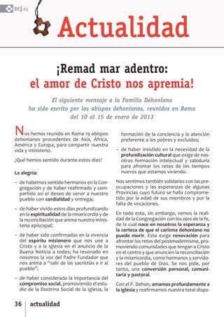 SCJ NUMERO 6:Maquetación 1 05/03/13 14:28 Página 36



      scj.




                   ¡Remad mar adentro:
              el amor de Cristo nos apremia!
                     El siguiente mensaje a la Familia Dehoniana
             ha sido escrito por los obispos dehonianos, reunidos en Roma
                             del 10 al 15 de enero de 2013

      N    os hemos reunido en Roma 19 obispos
      dehonianos procedentes de Asia, África,
                                                         formación de la conciencia y la atención
                                                         preferente a los pobres y excluidos;
      América y Europa, para compartir nuestra
      vida y ministerio.                               – de haber insistido en la necesidad de la
                                                         profundización cultural que exige de nos­
      ¿Qué hemos sentido durante estos días?             otros formación intelectual y sabiduría
                                                         para afrontar los retos de los tiempos
      La alegría:                                        nuevos que estamos viviendo.

      – de habernos sentido hermanos en la Con­        Nos sentimos también solidarios con las pre­
        gregación y de haber reafirmado y com­         ocupaciones y las esperanzas de algunas
        partido así el deseo de servir a nuestro       Provincias cuyo futuro se halla comprome­
        pueblo con cordialidad y entrega;              tido por la edad de sus miembros y por la
                                                       falta de vocaciones.
      – de haber vivido estos días profundizando
        en la espiritualidad de la misericordia y de   En todo esto, sin embargo, vemos la reali­
        la reconciliación que anima nuestro minis­     dad de la Congregación con los ojos de la fe,
        terio episcopal;                               de la cual nace en nosotros la esperanza y
                                                       la certeza de que el carisma dehoniano no
      – de haber sido confirmados en la vivencia       puede morir. Esto exige renovación para
        del espíritu misionero que nos une a           afrontar los retos del postmodernismo, pro­
        Cristo y a la Iglesia en el anuncio de la      moviendo comunidades que tengan a Cristo
        Buena Noticia a todos; ha resonado en          en el centro y que anuncien la reconciliación
        nosotros la voz del Padre Fundador que         y la misericordia, como hermanos y servido­
        nos anima a “salir de las sacristías e ir al   res del pueblo de Dios. Se nos pide, por
        pueblo”;                                       tanto, una conversión personal, comuni­
                                                       taria y pastoral.
      – de haber considerado la importancia del
        compromiso social, promoviendo el estu­        Con el P. Dehon, amamos profundamente a
        dio de la Doctrina Social de la Iglesia, la    la Iglesia y reafirmamos nuestra total dispo­

      36      actualidad
 