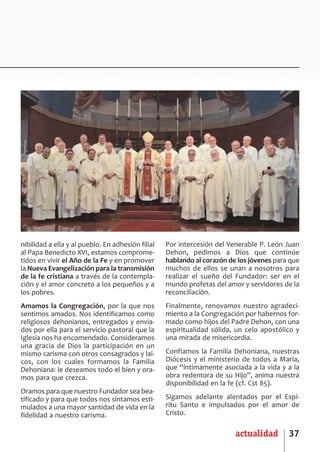 SCJ NUMERO 6:Maquetación 1 05/03/13 14:28 Página 37




      nibilidad a ella y al pueblo. En adhesión filial   Por intercesión del Venerable P. León Juan
      al Papa Benedicto XVI, estamos comprome­           Dehon, pedimos a Dios que continúe
      tidos en vivir el Año de la Fe y en promover       hablando al corazón de los jóvenes para que
      la Nueva Evangelización para la transmisión        muchos de ellos se unan a nosotros para
      de la fe cristiana a través de la contempla­       realizar el sueño del Fundador: ser en el
      ción y el amor concreto a los pequeños y a         mundo profetas del amor y servidores de la
      los pobres.                                        reconciliación.
      Amamos la Congregación, por la que nos             Finalmente, renovamos nuestro agradeci­
      sentimos amados. Nos identificamos como            miento a la Congregación por habernos for­
      religiosos dehonianos, entregados y envia­         mado como hijos del Padre Dehon, con una
      dos por ella para el servicio pastoral que la      espiritualidad sólida, un celo apostólico y
      Iglesia nos ha encomendado. Consideramos           una mirada de misericordia.
      una gracia de Dios la participación en un
      mismo carisma con otros consagrados y lai­         Confiamos la Familia Dehoniana, nuestras
      cos, con los cuales formamos la Familia            Diócesis y el ministerio de todos a María,
      Dehoniana: le deseamos todo el bien y ora­         que “íntimamente asociada a la vida y a la
      mos para que crezca.                               obra redentora de su Hijo”, anima nuestra
                                                         disponibilidad en la fe (cf. Cst 85).
      Oramos para que nuestro Fundador sea bea­
      tificado y para que todos nos sintamos esti­       Sigamos adelante alentados por el Espí­
      mulados a una mayor santidad de vida en la         ritu Santo e impulsados por el amor de
      fidelidad a nuestro carisma.                       Cristo.

                                                                               actualidad       37
 
