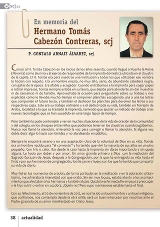 SCJ NUMERO 6:Maquetación 1 05/03/13 14:28 Página 38



      scj.


                       En memoria del
                       Hermano Tomás
                       Cabezón Contreras, scj
                   P. GONZALO ARNAIZ ÁLVAREZ, scj


       C   onocí al H. Tomás Cabezón en los inicios de los años sesenta, cuando llegué a Puente la Reina
       (Navarra) como alumno y él ejercía de responsable de la imprenta doméstica ubicada en el claustro
       de la capilla. El H. Tomás era para nosotros una institución y todos los que utilizaban ese nombre
       lo hacían con respeto. Era un hombre enjuto, no muy alto, serio, de abundante cabellera negra,
       con gafas de la época. Era afable y acogedor. Cuando entrábamos a la imprenta para coger papel
       o retirar impresos, Tomás siempre estaba en su faena, que dejaba para atenderte sin dar muestras
       ni de cansancio ni de fastidio. Aprovechaba la ocasión para preguntarle sobre su trabajo y nos
       explicaba cómo le llevaba mucho tiempo el componer planchas escogiendo una a una las letras
       que componían el futuro texto, y también el deshacer las planchas para devolver las letras a sus
       respectivas cajas. Este era su trabajo ordinario y a él dedicó toda su vida, también en Torrejón de
       Ardoz, localidad a la que se trasladó la imprenta, teniendo que ajustar su método de trabajo a las
       nuevas tecnologías que se han sucedido en este largo lapso de tiempo.

       Pero también lo pude contemplar y ver en muchas situaciones de la vida de oración de la comunidad
       y del colegio, en los choques entre niños que podíamos tener en los claustros cuando jugábamos.
       Nunca nos llamó la atención, ni levantó la voz para corregir o llamar la atención. Si alguna vez
       debía decir algo lo hacía con timidez y no alardeando en público.

       Siempre le encontré sereno y en una aceptación clara de la voluntad de Dios en su vida. Tomás
       era un hombre nacido para “el convento” y ha tenido que vivir la mayoría de sus años en un piso
       pequeño. Con frío o calor, iba desde la casa hasta la imprenta sin darse importancia y sin queja
       alguna. Lo hacía por deber y por amor. Un amor grande primero a Dios con la mediación del
       Sagrado Corazón de Jesús; después a la Congregación, por la que ha entregado su vida hasta el
       final; y por sus hermanos de congregación, los de carne y hueso con los que ha tenido que compartir
       su vida de diario.

       Muy fiel en los momentos de oración, de forma particular en la meditación y en la adoración al San­
       tísimo, me admiraba la intensidad con que oraba. Sin ser muy locuaz, estaba atento a los aconteci­
       mientos que afectaban a los hermanos y también al país. Quizás la enfermedad le empezó a preocupar
       y le hizo sufrir o entrar en zozobra. ¿Quién no? Pero supo mantenerse estable hasta el final.

       Con su fallecimiento, el 20 de noviembre de 2012, se nos ha ido un buen hombre y un buen religioso,
       que confiamos, nos contempla desde la otra orilla; será un buen intercesor por nosotros ante el
       Padre gozando de su amor manifestado en Cristo Jesús.



      38      actualidad
 