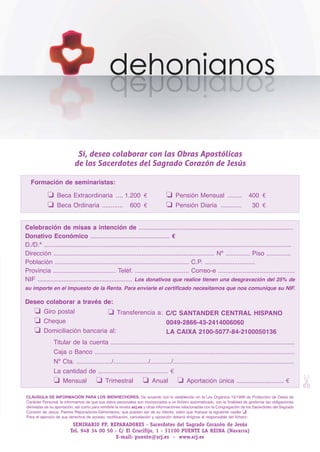 SCJ NUMERO 6:Maquetación 1 05/03/13 14:28 Página 39




                                     Sí, deseo colaborar con las Obras Apostólicas
                                    de los Sacerdotes del Sagrado Corazón de Jesús

           Formación de seminaristas:

                     ❏    Beca Extraordinaria .... 1.200  €                              ❏    Pensión Mensual ........                   400  €
                     ❏    Beca Ordinaria ............               600  €               ❏    Pensión Diaria ............                  30  €


        Celebración de misas a intención de .............................................................................................
        Donativo Económico ............................................... €
        D./D.ª .....................................................................................................................................................
        Dirección ............................................................................................... Nº .............. Piso ..............
        Población ............................................................................. C.P. .............................
        Provincia .................................... Teléf. ............................... Correo-e ............................................
        NIF ....................................................... Los donativos que realice tienen una desgravación del 25% de
        su importe en el Impuesto de la Renta. Para enviarle el certificado necesitamos que nos comunique su NIF.

        Deseo colaborar a través de:
             ❏    Giro postal                          ❏
                                             Transferencia a:  C/C SANTANDER CENTRAL HISPANO
             ❏    Cheque                                       0049-2866-43-2414006060
             ❏    Domiciliación bancaria al:                   LA CAIXA 2100-5077-84-2100050136
                        Titular de la cuenta .........................................................................................................
                        Caja o Banco ..................................................................................................................
                        Nº Cta. ..................../..................../............/.....................................................................
                        La cantidad de ........................................ €
                                                                                                                                                                       ✄




                        ❏    Mensual      ❏ Trimestral      ❏ Anual      ❏ Aportación única ........................... €

        CLÁUSULA DE INFORMACIÓN PARA LOS BIENHECHORES. De acuerdo con lo establecido en la Ley Orgánica 15/1999 de Protección de Datos de
        Carácter Personal, le informamos de que sus datos personales son incorporados a un fichero automatizado, con la finalidad de gestionar las obligaciones
        derivadas de su aportación, así como para remitirle la revista scj.es y otras informaciones relacionadas con la Congregación de los Sacerdotes del Sagrado
        Corazón de Jesús, Padres Reparadores-Dehonianos, que puedan ser de su interés, salvo que marque la siguiente casilla ❏.
        Para el ejercicio de sus derechos de acceso, rectificación, cancelación y oposición deberá dirigirse al responsable del fichero:
                                   SEMINARIO PP. REPARADORES - Sacerdotes del Sagrado Corazón de Jesús
                                  Tel. 948 34 00 50 - C/ El Crucifijo, 1 - 31100 PUENTE LA REINA (Navarra)
                                                     E-mail: puente@scj.es - www.scj.es
 