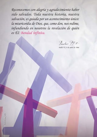 SCJ NUMERO 6:Maquetación 1 05/03/13 14:28 Página 40




            Reconocemos con alegría y agradecimiento haber
            sido salvados. Toda nuestra historia, nuestra
            salvación, es guiada por un acontecimiento único:
            la misericordia de Dios, que, como don, nos redime,
            infundiendo en nosotros la revelación de quién
            es Él:


                                                      Pablo VI, 9 de abril de 1966
 