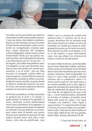 SCJ NUMERO 6:Maquetación 1 05/03/13 14:27 Página 5




      Con todo, no hay que olvidar que quien ha      Pablo II tuvo su manera de cumplir esta
      renunciado ha sido nuestro padre y pastor.     postrera tarea. Y sufrimos con él en su
      Y esto nos afecta. Nos debería cuestionar.     cuerpo. Benedicto XVI ha decidido ante
      Quizás, en estos tiempos, los que no somos     Dios cómo hacerlo él: siendo un icono de
      el Papa hemos demostrado cuánto necesi­        humildad, de verdad que rompe la ambi­
      tamos ser evangelizados. ¡Cuántas pala­        güedad (no puedo, por lo tanto renuncio).
      bras, cuánta distorsión del Evangelio,         Pero el precio es sufrir en el espíritu. ¿Y no
      cuánta ambigüedad, cuánta mezcla, cuánta       es la del espíritu la gran enfermedad,
      mediocridad! Tantas que nos parece nor­        vejez, mal, que aflige a los cristianos (al
      mal asumirlas como imposibles de afrontar      menos a nosotros occidentales)?
      y las solventamos con un “yo soy así”… Y
      así seguiré. ¿Nos faltan más palabras sobre    Un icono visible en directo. ¿Será imposible
      el Evangelio?, ¿o tan solo deseamos escu­      que el nuevo Papa baje a hablar, consultar,
      char las que concuerden con nuestro pen­       o llorar junto con el anterior en la intimidad
      samiento, y no al revés? ¿No nos falta         de los muros del monasterio que hay en los
      escuchar el Evangelio cuando habla de          jardines vaticanos? ¿Será insoportable ver
      nuestros gestos, cuando habla de nuestros      cómo el nuevo Papa preside la liturgia
      sufrimientos o cuando se refiere a la auten­   mientras que su predecesor asiste a la
      ticidad de nuestra oración, el punto donde     misma como lo que es? ¿No serán estos, y
      se dirime la verdad de nuestra fe, de nues­    los muchos posibles que se den, signos y
      tro amor y de nuestra esperanza mientras       gestos de novedad, de continuidad, de ver­
      estamos en esta tierra nuestra?                dad, de solidaridad, de apoyo? Ver los ico­
                                                     nos vivos de una Iglesia (la de ayer, la de
      Al final de sus palabras, el Papa expresaba    hoy… y la de mañana) juntos, caminando
      su gratitud por el amor y el trabajo. Y        en el amor, el trabajo y el perdón, hacia
      pedía perdón. El trabajo le ha agotado. El     Aquel ante quien las nubes y los rayos
      amor, declinado muchas (demasiadas)            “cumplen sus órdenes”, hacia Aquel a
      veces como sufrimiento, le ha agotado. La      quien rezamos: “su majestad sobre el cielo
      vida que le queda parece querer emplearla      y la tierra; él acrece el vigor de su pueblo”
      en el perdón. Ése que pide por sus errores,    (salmo 148). Y esta será su obra: facilitar un
      pero sobre todo el perdón que quiere           nuevo vigor. Ojalá así sea. Por eso, gracias,
      alcanzar para aquellos de quienes ha sido      Santo Padre. Gracias, Benedicto XVI. ■
      cabeza durante estos siete años y diez
      meses y diez días de pontificado. Juan                        P. Juan José Arnaiz Ecker, scj

                                                                               editorial         5
 