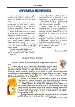 Raze de lumină
12
Regatul Zânei-Toamna
Atingerea toamnei a preschimbat peste noapte armonia specifică
verii.
Peisajul sobru și plin de tristețe domină natura într-un mod plăcut.
Pe cer, o armată zburătoare se îndreaptă spre țările calde - pleacă
păsările călătoare. Copacii, ca niște tovarăși îndurerați de plecarea
prietenelor lor din timpul verii, plâng cu lacrimi uscate, frunzele. Tot acest peisaj este
completat de nervozitatea vântului și de lacrimile chiar ale Celui-de-sus: plouă. Plantele
plâng și ele cu lacrimi firave: bruma. Toamna s-a folosit însă de tristețea copacilor
pentru a îmbrăca aleile în fel de fel de culori.
Gâzele încep să iasă de prin ascunzători, neștiind ce le așteaptă.
Până și ele simt tristețea din jurul lor, chiar dacă văd în lacrimile copacilor
doar niște frunze care le creează un adăpost cât de cât primitor.
Zâmbetul de copil însă alungă orice supărare și ieșirea copiilor de la
ore înviorează frunzele și le dă sens unora mai norocoase, care sunt
folosite de copii la școală și puse chiar la expoziție. Această selecție lasă
însă în urmă și mii de frunze disperate, care tot speră că, într-o zi, un
școlar le va lua de pe jos și le va ajuta să redevină ce au fost odată -
niște bogății ale naturii.
În tot acest peisaj, însă predomină o singură regină, care rânduiește
totul, Zâna-Toamna, o regină rea, dar corectă în felul ei...
Chiriac Laura-Florina, VI A
Inainte de începerea jocului, copilul
trebuia să recite o poezie. De fiecare dată se
încurca, iar versurile deveneau un plâns
amar.
Dar anul acesta se întamplase un lucru
bizar. Copilul, care trecea în clasa a patra, nu
mai voia să participe la joc. El sugera că
jocul acela era copilăresc și că el era, la cei
zece ani ai săi, matur.
A urcat încet scările și s-a dus în camera
lui. Acolo, pe pat, se afla o carte de povești.
Băiatul o luă și o așeză în dulap.
Când se întoarse, cartea căzu și se
deschise la o pagină cu o imagine sub care
scria “Castelul copilăriei”. Deodată, cartea
dispăru, împreună cu băiatul.
Se trezi într-o împărăție de nedescris.
Acolo, în poarta castelului se afla un
spiriduș supărat.
-De ce m-ai concediat? Ce am greșit?
Copilul se uită în spatele lui, apoi iar la
spiriduș, cu o privire uimită. Apoi îl întrebă:
-Cine ești?
-Paznicul copilăriei tale.Trebuia să te mai
păzesc șapte ani, dar tu ai renunțat la mine.
Spune-mi, de ce vrei să renunți la copilărie?
Băiatul muți. Spiridușul ii explică: cu cât
copiii renuntă mai repede la copilărie, cu atât
lumea aceea va dispărea mai repede.
Deodată, apăru un alt personaj,
maturitatea, care îi strigă spiridușului să
înceteze. Acest personaj îi explică băiatului
avantajele maturității. Spiridușul nu se lăsă
mai prejos și le spunse și el pe cele ale
copilăriei.
Băiatul era indecis. Nu știa pe cine să
aleagă, până când o carte imensă i se deschise
în fața ochilor. Copilul o ridică și îi citește
titlul: “Responsabilitățile unui adult”.
După ce o răsfoiește, o aruncă și fuge la
spiriduș. Spiridușul spune fericit:
- A ales copilăria!
Neacșu Ioana, VI A
 