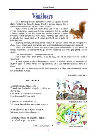Raze de lumină
13
Era o dimineață liniștită de toamnă. Copacii se legănau ȋncet ȋn
adierea vȃntului, iar frunzele cădeau domol pe covorul ruginiu. Ȋntr-o
scorbură dintr-un copac ca toți alții, trăia o veveriță.
Acea veveriță a fost cam leneșă toată vara și nu și-a adunat
provizii pentru iarnă, așadar acum trebuia să cutreiere potecile sumbre
și fără soare pentru a găsi și ea măcar două ghinde. Merse ea ce merse
ȋnfruntȃnd vȃntul cel nemilos și văzu o coajă verde cu țepi. Crezȃnd că
e o ghindă, fugi repede către ea. O singură problemă era: nu putea să
deschidă coaja.
Ȋncercă și ȋncercă, dar nimic, niciun rezultat. Nu-și dădu seama ȋnsă că deasupra ei se
afla un copac plin cu aceste coji țepoase care conțineau ȋnăuntru un miez dulce și proaspăt.
Vȃntul sulfa din ce ȋn ce mai tare, rȃurile cristaline erau ȋmpodobite cu mici poduri din
frunzele salcȃmilor. La un moment dat, pe covorul colorat se auzi cȃțiva pași grăbiți. Era un
vȃnător!
„Mă paște ghinionul!”, zise veverița indignată.
Fără a lua vreun „fruct țepos” o luă la fugă, dar tot nu scăpă de ochii ageri ai
vȃnătorului.
A fost o alergare acerbă pe lȃngă copacii vestejiți ai Măritei Toamne, dar veverița văzu
alt „fruct țepos”. Ȋl aruncă pe fața rece a pădurarului, iar el căzu pe frunzele moi de parcă ar fi
leșinat.
Atunci, fericită, veverița căută alte fructe gustoase prin frigul aspru al toamnei care se
instalase ȋn toată pădurea.
Porumboiu Matei, IV A
Pulbere de stele
Din marea gri ce ne acoperă,
Din ochii strălucitori ai uriașului ce zilnic ne
descoperă,
Cad liniștit și tainic firave mărgele,
O prețioasă pulbere de stele.
O ploaie albă ne cuprinde lin,
Un cântec de argint ne-mbracă cu senin....
Al stelelor veac ne pătrunde în suflet,
Minunea ni se coboară în cuget....
Murmur de liniște ne cucerește deplin,
Luceafărul ne privește senin....
Vătămanu George,V A
Neacșu Ioana, VI A
Vintilă-Boroda Maria, I C
 