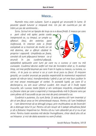 Raze de lumină
14
Numele meu este culoare. Sunt o pagină gri aruncată în lume. O
poveste spusă tuturor și nespusă mie. Un joc de cuvinte,un joc de
trăiri,un joc de sentimente…
Scriu. Scrisul mi se lipește de trup ca o a doua ființă. E masca pe care
o port când mă aplec peste coala
inexpresivă ce, cu timpul, se umple cu
oftaturi. Deși, din exterior, pare
inofensivă, în interior este o ființă
complexă ce a încercat de multe ori să
mă domine, dar a sfârșit căzând în
propria-i capcană. Umplându-se foaia,
constat că sunt păpușarul tenace ce-și
aruncă în joc cuvântul-păpușă,
așteptând aplauzele unei lumi pe care nu o cunosc și care nu mă
cunoaște. Cuvântul devine astfel cel mai de încredere aliat și, în același
timp, cel mai perfid dușman pe care îl am în lupta cu masca, cu lumea, cu
mine… A te juca cu sensul e ca și cum te-ai juca cu focul. O mișcare
greșită, un cuvânt aruncat pe poziția nepotrivită la momentul nepotrivit
poate să năruie totul, transformându-l până și pe cel mai bun jucător în
cel mai anost meșteșugar al vorbei. În această luptă, pe care El a
declanșat-o, eu am avut ultimul cuvânt. Am reușit să îi învăț toate
trucurile, să-i cunosc toate fețele și să-i anticipez mișcările, empatizând
cu fiecare stare pe care o exprimă și transpunându-mă în fiecare sens pe
care părea să îl ascundă ca pe cea mai de preț comoară a sa.
Cuvântul e puterea…Eu sunt forța. Și asta pentru că l-am inventat și
din el am făcut seva ce îmi alimentează masca. Pentru că l-am îmblânzit
și l-am determinat să se ditrugă singur, prin multitudiea sa de încercări
de a distruge totul în jur. Pentru că am reușit să îi adopt atitudinea falsă
și să o folosesc împotriva lui. Pentru că eu l-am absorbit pe el și nu el pe
mine. Pentru toate acestea mă declar învingătoare, chiar dacă știu că se
va întoarce și nici de data aceasta nu vom fi aliați.
Iacob Raluca Teodora, VIII B
MascaMascaMasca…
 