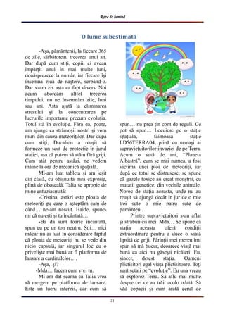 Raze de lumină
21
-Așa, pământenii, la fiecare 365
de zile, sărbătoreau trecerea unui an.
Dar după cum stiți, copii, ei aveau
împărțit anul în mai multe luni,
douăsprezece la număr, iar fiecare își
însemna ziua de naștere, serbând-o.
Dar v-am zis asta ca fapt divers. Noi
acum abordăm altfel trecerea
timpului, nu ne însemnăm zile, luni
sau ani. Asta ajută la eliminarea
stresului și la concentrarea pe
lucrurile importante precum evoluția.
Totul stă în evoluție. Fără ea, poate,
am ajunge ca strămoșii nostri și vom
muri din cauza meteoriților. Dar după
cum stiți, Ducalion a reușit să
formeze un scut de protecție în jurul
stației, așa că putem să stăm fără griji.
Cam atât pentru astăzi, ne vedem
mâine la ora de mecanică spațială.
Mi-am luat tableta și am ieșit
din clasă, cu obișnuita mea expresie,
plină de oboseală. Talia se apropie de
mine entuziasmată:
-Cristina, astăzi este ploaia de
meteoriți pe care o așteptăm cam de
când… ne-am născut. Haide, spune-
mi că nu ești și tu încântată…
-Ba da sunt foarte încântată,
spun eu pe un ton neutru. Știi… nici
măcar nu ai luat în considerare faptul
că ploaia de meteoriți nu se vede din
nicio capsulă, iar singurul loc cu o
priveliște mai bună ar fi platforma de
lansare a cardinalelor….
-Așa, și?
-Mda… facem cum vrei tu.
Mi-am dat seama că Talia vrea
să mergem pe platforma de lansare.
Este un lucru interzis, dar cum să
spun… nu prea țin cont de reguli. Ce
pot să spun… Locuiesc pe o stație
spațială, faimoasa stație
LD56TERRA04, plină cu urmași ai
supraviețuitorilor invaziei de pe Terra.
Acum o sută de ani, “Planeta
Albastră”, cum se mai numea, a fost
victima unei ploi de meteoriți, iar
după ce totul se distrusese, se spune
că gazele toxice au creat monștrii, cu
mutații genetice, din vechile animale.
Noroc de stația aceasta, unde nu au
reușit să ajungă decât în jur de o mie
trei sute o mie patru sute de
pamânteni.
Printre supraviețuitori s-au aflat
și străbunicii mei. Mda… Se spune că
stația aceasta oferă condiții
extraordinare pentru a duce o viață
lipsită de griji. Părinții mei mereu îmi
spun să mă bucur, deoarece viață mai
bună ca aici nu găsești nicăieri. Eu,
sincer, detest stația. Oameni
plictisitori egal viață plictisitoare. Toți
sunt setați pe “evoluție”. Eu una vreau
să explorez Terra. Să aflu mai multe
despre cei ce au trăit acolo odată. Să
văd copacii și cum arată cerul de
O lume subestimată
 