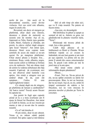 Raze de lumină
22
acolo de jos. Am auzit că la
descendența soarelui, cerul devine
violaceu. Aici sus cerul este albastru,
negru în unele zile.
Revenind, am decis să mergem pe
platformă, chiar dacă este interzis,
deoarece o ploaie de meteoriți ca
aceasta este de neratat. Așa că eu,
împreună cu Talia, fratele meu geamăn
Caleb, Henri, Galactia și Zlendar, am
pornit, la câteva vârfuri după stingere
spre locul “interzis”. Am intrat ușor,
deoarece Henri avea copiate toate
cartelele de acces ale stației și ne-am
așezat fix pe marginea platformei.
Chiar atunci ploaia a început. Era…
uimitoare. Roșu, verde, albastru, negru,
toate aceste culori se îmbinau și formau
ceva de nedescris. Toți am rămas muți
de uimire la vederea nebuloasei din fața
noastră. Captivați de eveniment, nici
nu am observat când luminile s-au
aprins. Am simțit o atingere rece pe
umărul drept. Și da, cum mă
așteptam… Carlos. El este
supraveghetorul stației:
-Ce căutați după ora de stingere,
pe platforma de lansare a cardinalelor?
Ați luat-o razna? Treceți acum fiecare
în capsula lui.
Am pornit în fugă spre capsule
știind că la o a treia avertizare am fi
ajuns în biroul lui Ducalion. Am intrat
cu Caleb în liniste, ca să nu-i trezim pe
mama și tata și ne-am dus în camera
noastră.
-Ce ai? mă întreba el.
-N-am nimic, doar m-am săturat.
Vreau și eu măcar odată puțină
aventură. Îmi aplec capul și mă trântesc
în pat.
-Știi că atât timp cât stăm aici,
așa va fi viața noastră. Nu putem să
facem nimic.
-Așa este, zic dezamăgită.
Mă înfofolesc în pături și aștept ca
somnul să mă ia. Adorm cu greu, tot
gândindu-mă la planeta visurilor mele,
“Terra”.
Dimineață mă trezesc plină de
viață. Am o idee genială.
Caleb deja plecase să se
întâlnească cu Henri și Zlendar. M-am
îmbrăcat repede cu ce aveam la
îndemână, mi-am luat geanta și am ieșit
pe ușa capsulei. La prima oră nu am
putut fi atentă din cauza entuziasmului
meu. În pauză i-am strâns pe toți în
jurul meu și le-am spus:
-Mai țineți minte cărțile și
informațiile despre pământeni?
-Mmm…
-Exact. Nici eu. Ne-au privat de
ele, ne-au spălat creierele cu ideile lor
preconcepute. Bine, la noi au încercat,
dar nu au reușit. Așa că, eu zic, astăzi în
timpul ceremoniei de mărire a lui
Ducalion, noi ne vom strecura în
parcarea navelor și plecăm pe Terra în
cercetare.
-
 