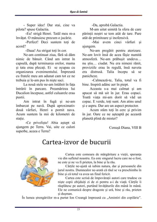 Raze de lumină
23
- Super idee! Dar stai, cine va
pilota? spuse Galactia.
-Eu! strigă Henri. Tatăl meu m-a
învățat. O mânuiesc precum o jucărie.
-Perfect! Deci suntem toți de
acord?
-Daaa! Au strigat toți în cor.
Ne-am continuat ziua, fără să dăm
nimic de bănuit. Când am intrat în
capsulă, după terminarea orelor, mama
și tata erau plecați. Ei se ocupau cu
organizarea evenimentului. Împreună
cu fratele meu am adunat cam tot ce ne
trebuia și le-am pus în niște saci.
La nouă stele ne-am întâlnit în fața
întrării în parcare. Preamărirea lui
Ducalion începuse, astfel culuarele erau
pustii.
Am intrat în fugă și ne-am
îmbarcat pe navă. După aproximativ
două vârfuri, Henri a pornit nava.
Acum suntem la mii de kilometri de
stație.
-Ce priveliște! Abia aștept să
ajungem pe Terra. Vai, uite ce culori
superbe, aceea e Terra?
-Da, aprobă Galactia.
M-am uitat uimită la sfera de care
părinții noștri se tem atât de tare. Pare
atât de primitoare și inofensivă.
-Mai avem cinci vârfuri și
ajungem.
Ne-am pregătit pentru aterizare.
Ne-am lovit însă de acea fâșie numită
atmosferă. Ne-am prăbușit undeva…
nu știu… ciudat. Nu era nimeni rănit,
proviziile erau în regulă, însă naveta
era distrusă. Talia începu să se
panicheze.
-Calmează-te, Talia, totul va fi
bine. Inspiră adânc aer în piept.
Aceasta s-a mai calmat și am
apucat să mă uit în jur. Erau copaci.
Toată viața mi-am dorit să văd un
copac. E verde, toți sunt. Am atins unul
și e aspru. Dar are un aspect protector.
Acum stăm toți în cerc și privim
în jur. Oare ce ne așteaptă pe această
planetă plină de mister?
Cenușă Diana, VIII B
Cartea este comoara de mărgăritare a vieții, speranța
vie din sufletul noastru. Ea este singurul lucru care ne-a fost,
ne este și ne va fi prieten, la bine și la rău.
Cărțile ne-ajută să iubim natura, dar și persoanele din
jurul nostru. Dumnealor ne-arată că răul se va preschimba în
bine și că totul va avea un final fericit.
Cartea este scrisă de împovărații autori care trudesc ca
niște copii obijduiți zi de zi pentru a-i da viață. Cărțile îi
răsplătesc pe autori, purtând învățăturile din mână în mână.
Ele ne comunică despre dragoste și ură, bine și rău, prieten
și dușman.
În lumea ștrengăriilor m-a purtat Ion Creangă împreună cu „Amintiri din copilărie”.
Cartea-izvor de bucurii
 