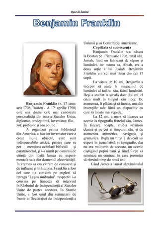 Raze de lumină
Benjamin Franklin (n. 17 ianu-
arie 1706, Boston - d. 17 aprilie 1790)
este una dintre cele mai cunoscute
personalități din istoria Statelor Unite,
diplomat, omdeștiință, inventator, filo-
zof, profesor și om politic.
A organizat prima bibliotecă
din America, a fost un inventator care a
creat multe obiecte, care sunt
indispensabile astăzi, printre care se
pot menționa ochelarii bifocali și
paratrăsnetul, și i-a uimit pe oamenii de
știință din toată lumea cu experi-
mentele sale din domeniul electricității.
În vremea sa era extrem de cunoscut și
de influent și în Europa. Franklin a fost
cel care i-a convins pe englezi să
retragă "Legea timbrului", respectiv i-a
convins pe francezi să intervină
în Războiul de Independență al Statelor
Unite de partea acestora. În Statele
Unite, a fost unul din semnatarii de
frunte ai Declarației de Independență a
Uniunii și ai Constituției americane.
Copilăria și adolescența
Benjamin Franklin s-a născut
la Boston pe 17ianuarie 1706, tatăl său,
Josiah, fiind un fabricant de săpun și
lumânări, iar mama sa, Abiah, era a
doua soție a lui Josiah. Benjamin
Franklin era cel mai tânăr din cei 17
copii.
La vârsta de 10 ani, Benjamin a
început să ajute la magazinul de
lumânări al tatălui său, tăind lumânări.
Deși a studiat la școală doar doi ani, el
citea mult în timpul său liber. De
asemenea, îi plăcea și să înoate, una din
invențiile sale fiind un dispozitiv cu
care să înoate mai repede.
La 12 ani, a mers să lucreze ca
ucenic la tipografia fratelui său, James.
În fiecare noapte, studia scriitorii
clasici și pe cei ai timpului său, și de
asemenea aritmetica, navigația și
gramatica. După un timp a devenit un
expert în jurnalistică și tipografie, dar
nu era mulțumit de aceasta, un ucenic
câștigând puțini bani și fiind forțat să
semneze un contract în care promitea
să rămână timp de nouă ani.
Când James a lansat săptămânalul
 