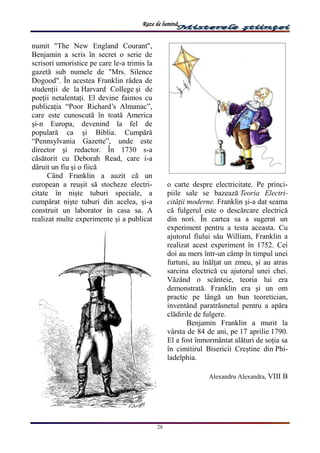 Raze de lumină
28
numit "The New England Courant",
Benjamin a scris în secret o serie de
scrisori umoristice pe care le-a trimis la
gazetă sub numele de "Mrs. Silence
Dogood". În acestea Franklin râdea de
studenții de la Harvard College și de
poeții netalentați. El devine faimos cu
publicația “Poor Richard’s Almanac”,
care este cunoscută în toată America
și-n Europa, devenind la fel de
populară ca și Biblia. Cumpără
“Pennsylvania Gazette”, unde este
director și redactor. În 1730 s-a
căsătorit cu Deborah Read, care i-a
dăruit un fiu și o fiică
Când Franklin a auzit că un
european a reușit să stocheze electri-
citate în niște tuburi speciale, a
cumpărat niște tuburi din acelea, și-a
construit un laborator în casa sa. A
realizat multe experimente și a publicat
o carte despre electricitate. Pe princi-
piile sale se bazează Teoria Electri-
cității moderne. Franklin și-a dat seama
că fulgerul este o descărcare electrică
din nori. În cartea sa a sugerat un
experiment pentru a testa aceasta. Cu
ajutorul fiului său William, Franklin a
realizat acest experiment în 1752. Cei
doi au mers într-un câmp în timpul unei
furtuni, au înălțat un zmeu, și au atras
sarcina electrică cu ajutorul unei chei.
Văzând o scânteie, teoria lui era
demonstrată. Franklin era și un om
practic pe lângă un bun teoretician,
inventând paratrăsnetul pentru a apăra
clădirile de fulgere.
Benjamin Franklin a murit la
vârsta de 84 de ani, pe 17 aprilie 1790.
El a fost înmormântat alături de soția sa
în cimitirul Bisericii Creștine din Phi-
ladelphia.
Alexandru Alexandra, VIII B
 