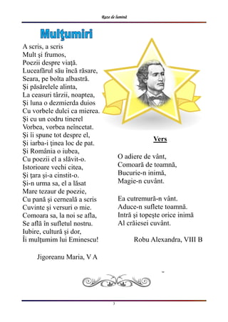 Raze de lumină
3
A scris, a scris
Mult şi frumos,
Poezii despre viaţă.
Luceafărul său încă răsare,
Seara, pe bolta albastră.
Şi păsărelele alinta,
La ceasuri târzii, noaptea,
Şi luna o dezmierda duios
Cu vorbele dulci ca mierea.
Şi cu un codru tinerel
Vorbea, vorbea neîncetat.
Şi îi spune tot despre el,
Şi iarba-i ţinea loc de pat.
Şi România o iubea,
Cu poezii el a slăvit-o.
Istorioare vechi citea,
Şi ţara şi-a cinstit-o.
Şi-n urma sa, el a lăsat
Mare tezaur de poezie,
Cu pană şi cerneală a scris
Cuvinte şi versuri o mie.
Comoara sa, la noi se afla,
Se află în sufletul nostru.
Iubire, cultură și dor,
Îi mulţumim lui Eminescu!
Jigoreanu Maria, V A
Vers
O adiere de vânt,
Comoară de toamnă,
Bucurie-n inimă,
Magie-n cuvânt.
Ea cutremură-n vânt.
Aduce-n suflete toamnă.
Intră şi topeşte orice inimă
Al crăiesei cuvânt.
Robu Alexandra, VIII B
 