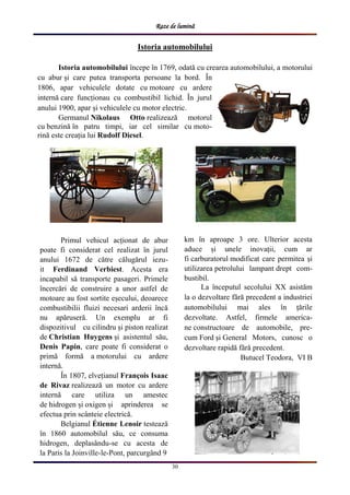 Raze de lumină
30
Istoria automobilului
Istoria automobilului începe în 1769, odată cu crearea automobilului, a motorului
cu abur și care putea transporta persoane la bord. În
1806, apar vehiculele dotate cu motoare cu ardere
internă care funcționau cu combustibil lichid. În jurul
anului 1900, apar și vehiculele cu motor electric.
Germanul Nikolaus Otto realizează motorul
cu benzină în patru timpi, iar cel similar cu moto-
rină este creația lui Rudolf Diesel.
Primul vehicul acționat de abur
poate fi considerat cel realizat în jurul
anului 1672 de către călugărul iezu-
it Ferdinand Verbiest. Acesta era
incapabil să transporte pasageri. Primele
încercări de construire a unor astfel de
motoare au fost sortite eșecului, deoarece
combustibilii fluizi necesari arderii încă
nu apăruseră. Un exemplu ar fi
dispozitivul cu cilindru și piston realizat
de Christian Huygens și asistentul său,
Denis Papin, care poate fi considerat o
primă formă a motorului cu ardere
internă.
În 1807, elvețianul François Isaac
de Rivaz realizează un motor cu ardere
internă care utiliza un amestec
de hidrogen și oxigen și aprinderea se
efectua prin scânteie electrică.
Belgianul Étienne Lenoir testează
în 1860 automobilul său, ce consuma
hidrogen, deplasându-se cu acesta de
la Paris la Joinville-le-Pont, parcurgând 9
km în aproape 3 ore. Ulterior acesta
aduce și unele inovații, cum ar
fi carburatorul modificat care permitea și
utilizarea petrolului lampant drept com-
bustibil.
La începutul secolului XX asistăm
la o dezvoltare fără precedent a industriei
automobilului mai ales în țările
dezvoltate. Astfel, firmele america-
ne constructoare de automobile, pre-
cum Ford și General Motors, cunosc o
dezvoltare rapidă fără precedent.
Butucel Teodora, VI B
 