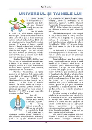Raze de lumină
31
Lumea macro-
şi microcosmosului a
repezentat una dintre
cele mai fascinante
atracţii spre cercetare
a omului.
Incă din secolul
al V-lea î.e.n., teoria atomistă sugerată de
filosoful grec Leucip şi desvoltată ulterior de
către Democrit a pus la baza constituţiei
materiei particule individuale ce diferă intre
ele prin dimensiuni şi forme, fiind în continuă
mişcare. El a emis şi ipoteza plurităţii
lumilor ,” Lumile ordonate sunt nelimitate şi
diferă ca mărime, iar intervalele cosmice
dintre ele sunt inegale...”.deci, încă din cele
mai vechi timpuri se intrevedea corelaţia
dintre infinitul mic şi infinitul mare, dintre
microunivers şi macrounivers.
Giordano Bruno, Galileo Galilei, Isaac
Newton, etc., au susţinut teoria atomistă, care
a început să se impună tot mai mult la
începutul secolului al XIX-lea, dovedindu-se
necesară pentru explicarea unor constatări
experimentale, mai ales în fizică.
Principiile fundamentale ale teoriei
atomiste a lui Dalton au fost expuse pentru
prima dată la 21 octombrie 1803 în faţa
Societăţii Literare şi Filosofice din
Manchester şi abordate în scris după 5 ani în
lucarea „ Un nou sistem al filosofiei
chimice” .În această lucrare el a reuşit să
dovedească utilitatea ipotezei atomiste în
explicarea legii conservării masei emisă de
Lavoisier (1743-1794) şi a legii proporţiilor
constante emisă de Proust.
Cercetări
riguroase au făcut şi
chimiştii Gay- Lussac
şi Amedeo Avogadro,
În aceeaşi
perioadă a secolului al
XIX-lea, au luat avânt
şi cercetările în fizică.
Primul proces care a
demonstrat că atomul nu este „ indivizibil” a
fost electroliza soluţiilor studiată de Faraday
(1791 – 1867 ) şi apoi , descărcarea electrică
în gaze efectuată de Crookes. În 1874, Stoney
numeşte „ atomii de electricitate” ai lui
Helmholtz „ electroni”. În 1897 , fizicianul
Thomson i-a determinat sarcina specifică e/m
=0,77.1011
C/Kg, valoare foarte apropiată de
cea obţinută actualmente prin măsurători
precise.
Descoperirea radiaţiilor X sau Röntgen
în 1895, a radioactivităţii în 1896 şi a radiului
în 1898 au pus la dispoziţie noi şi puternice
mijloace de investigare. O importantă
contribuţie în studierea radiaţiilor X a adus-o
Horia Hulubei ( 1896 – 1972 ), care a obţinut
cele dintâi spectre de raze X în gaze, din
lume.
Cu paşi din ce în ce mai mari, fizica şi
chimia se apropiau de un hotar comun la care
însă, îi aştepta noi piedici în explicarea
microcosmosului.
În perioada în care cele două ştiinţe se
luptau cu microuniversul, au început să apară
noutăţi şi în descrierea hărţii cereşti, a
Universului. Ipoteza fabricantului englez de
instrumente, T. Wright din 1750 sugerând
că stelele sunt grupate ca într-o „ piatră de
moară” turtită şi-a găsit confirmarea actuală
în Calea Lactee. Pe măsură ce telescoapele se
perfecţionau, mii de nebuloase eliptice sau
spirale completau catalogul. I. Kant pare să fi
fost primul care a presupus că unele
nebuloase sunt galaxii asemănătoare cu a
noastră, ipoteză ce şi-a găsit confirmarea
experimentală la începutul secolului al XIX-
lea, după ce fizica şi-a completat aparatura ei
de investigare.
În prima jumătate a secolului nostru,
concluzia la care s-a ajuns, este că galaxiile
se depărteaxă de noi cu viteze proporţionale
cu distanţa. Prin urmare, iniţial galaxiile
trebuie să fi fost cu mult mai apropiate, iar
lumina, undele luminoase au reprezentat
factorul determinant în studierea
macrocosmosului.deci, cosmologia şi fizica –
stiinţa limitrofă astrofizicii – şi-au găsit un
obiect comun , undele luminoase.
Prin diversificarea metodelor ştiinţifice
teoretice şi practice, ale celor trei obiecte –
fizică, chimie , astrologie – imbinate cu
 