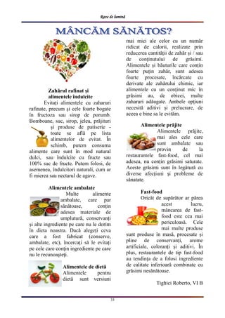 Raze de lumină
33
Zahărul rafinat și
alimentele îndulcite
Evitați alimentele cu zaharuri
rafinate, precum și cele foarte bogate
în fructoza sau sirop de porumb.
Bomboane, suc, sirop, jeleu, prăjituri
și produse de patiserie -
toate se află pe lista
alimentelor de evitat. În
schimb, putem consuma
alimente care sunt în mod natural
dulci, sau îndulcite cu fructe sau
100% suc de fructe. Putem folosi, de
asemenea, îndulcitori naturali, cum ar
fi mierea sau nectarul de agave.
Alimentele ambalate
Multe alimente
ambalate, care par
sănătoase, conțin
adesea materiale de
umplutură, conservanți
și alte ingrediente pe care nu le dorim
în dieta noastra. Dacă alegeți ceva
care a fost fabricat (conserve,
ambalate, etc), încercați să le evitați
pe cele care conțin ingrediente pe care
nu le recunoașteți.
Alimentele de dietă
Alimentele pentru
dietă sunt versiuni
mai mici ale celor cu un număr
ridicat de calorii, realizate prin
reducerea cantității de zahăr și / sau
de conținutului de grăsimi.
Alimentele și băuturile care conțin
foarte puțin zahăr, sunt adesea
foarte procesate, încărcate cu
derivate ale zahărului chimic, iar
alimentele cu un conținut mic în
grăsimi au, de obicei, multe
zaharuri adăugate. Ambele opțiuni
necesită aditivi și prelucrare, de
aceea e bine sa le evităm.
Alimentele prăjite
Alimentele prăjite,
mai ales cele care
sunt ambalate sau
provin de la
restaurantele fast-food, cel mai
adesea, nu conțin grăsimi saturate.
Aceste grăsimi sunt în legătură cu
diverse afecțiuni și probleme de
sănatate.
Fast-food
Oricât de supărător ar părea
acest lucru,
mâncarea de fast-
food este cea mai
periculoasă. Cele
mai multe produse
sunt produse în masă, procesate și
pline de conservanți, arome
artificiale, coloranți și aditivi. În
plus, restaurantele de tip fast-food
au tendința de a folosi ingrediente
de calitate inferioară combinate cu
grăsimi nesănătoase.
Tighici Roberto, VI B
 