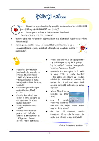 Raze de lumină
36
 corpul unui om de 70 de kg cuprinde 6
kg de hidrogen, 44 kg de oxigen și 14
kg de carbon? Numele hidrogenului
înseamnă "generator de apă".
 metanul a fost descoperit de A. Volta
în anul 1778 în malul bălților?
1 km pătrat de pădure de conifere
elimină în atmosferă o cantitate de
oxigen de 10 ori mai mare decât
aceeași suprafață cultivată cu culturi
agricole?
 Marea Moartă are o
salinitate de 240g/
litru?
 cele 7 metale
cunoscute în antichi-
tate sunt: aur, argint, cupru, plumb,
mercur, fier și staniu?
 din cele 109 elemente chimice
cunoscute, 92 se afla în natură, iar
restul s-au obținut pe cale artificială?
 electronul gravitează în
jurul nucleului atomului cu
o viteză de aproximativ
2000 km/s? Cu o astfel de
viteză electronul ar putea
înconjura Pământul în 20 de
secunde?
 clorul este primul halogen
obtinut în stare liberă
(1774)?
 clorul a fost primul gaz
folosit ca armă de luptă, de
către germani, în primul
război mondial?
 "azot" înseamnă "fără
viață"?
 cel mai vechi material
plastic este celuloidul,
fabricat în Statele Unite în
1870 pentru a înlocui
fildeșul bilelor de biliard?
Culese de Budacea Mariana, VI B
 diametrele aproximative ale atomilor sunt cuprinse între 0,0000001
mm (hidrogen) și 0,0000005 mm (cesiu)?
 într-un punct minuscul desenat cu creionul sunt
30.000.000.000.000.000 de atomi?
 numele celui mai rar element de pe Pământ este astatin (69 mg în toată scoarța
Pământului)?
 pentru prima oară în lume, profesorul Hatsujiro Hashimoto de la
Universitatea din Osaka, a realizat fotografierea structurii interne
a atomului?
 